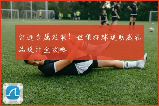 打造专属定制！世俱杯球迷助威礼品设计全攻略