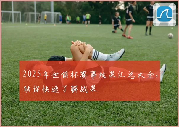 2025年世俱杯赛事结果汇总大全，助你快速了解战果