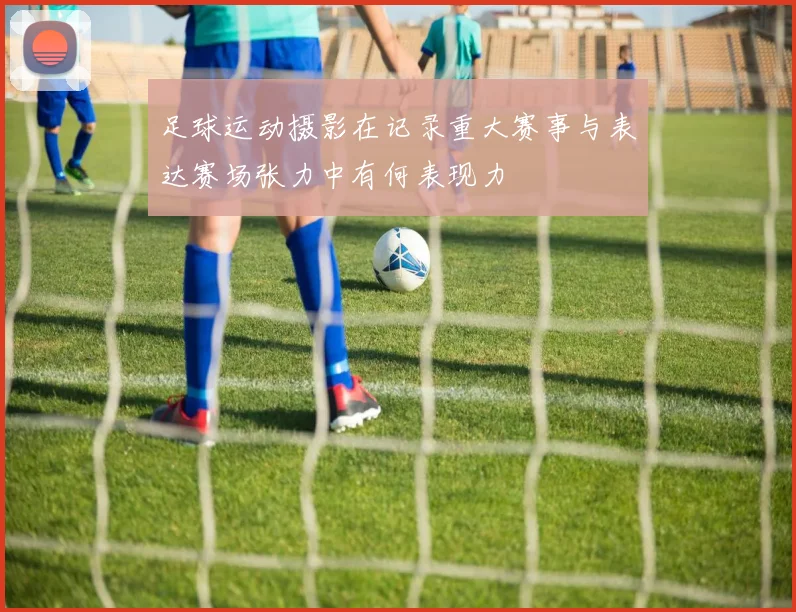 足球运动摄影在记录重大赛事与表达赛场张力中有何表现力