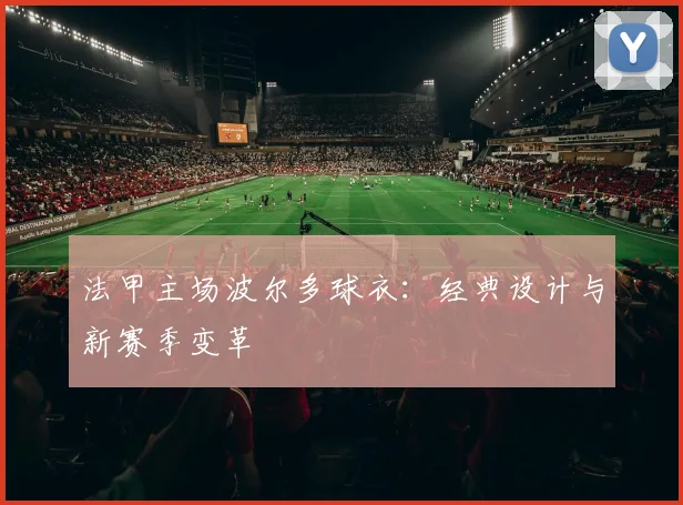 法甲主场波尔多球衣：经典设计与新赛季变革